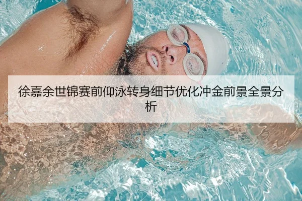徐嘉余世锦赛前仰泳转身细节优化冲金前景全景分析