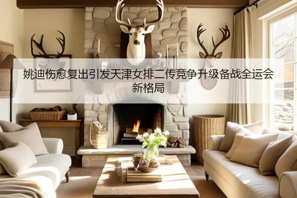 姚迪伤愈复出引发天津女排二传竞争升级备战全运会新格局