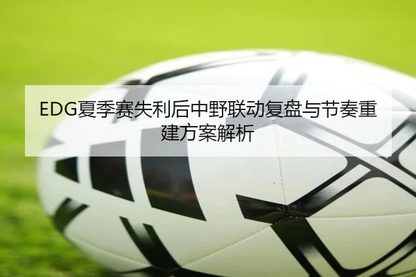EDG夏季赛失利后中野联动复盘与节奏重建方案解析