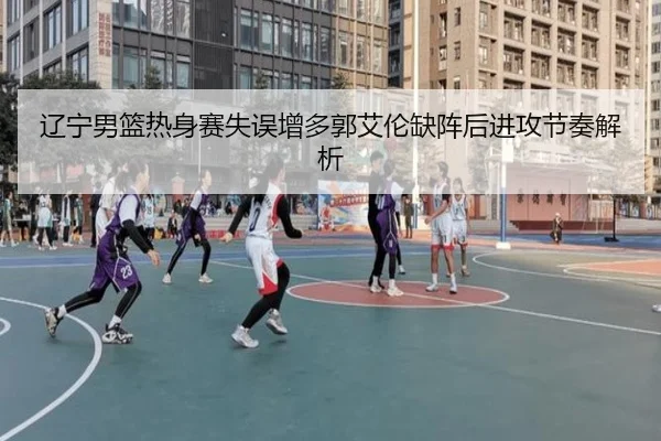辽宁男篮热身赛失误增多郭艾伦缺阵后进攻节奏解析