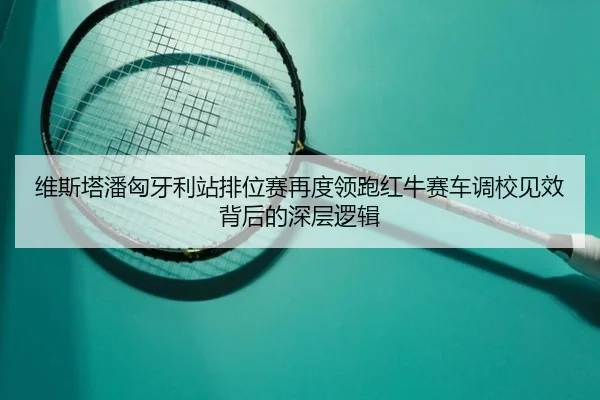 维斯塔潘匈牙利站排位赛再度领跑红牛赛车调校见效背后的深层逻辑