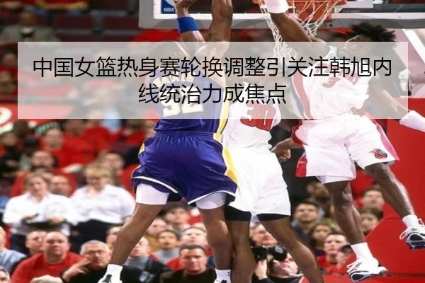 中国女篮热身赛轮换调整引关注韩旭内线统治力成焦点