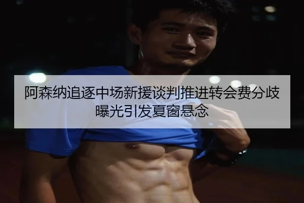 阿森纳追逐中场新援谈判推进转会费分歧曝光引发夏窗悬念