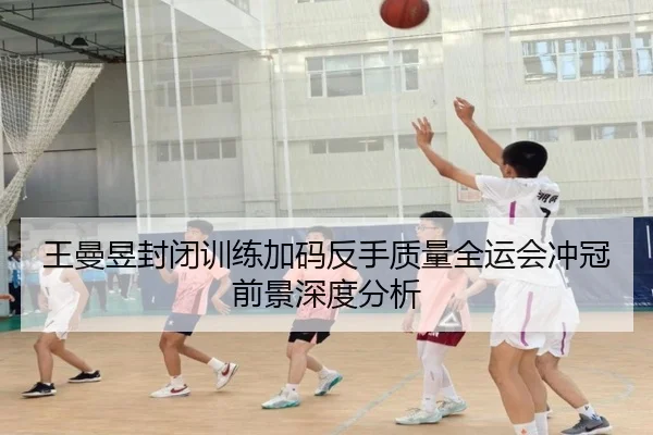 王曼昱封闭训练加码反手质量全运会冲冠前景深度分析