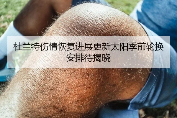 杜兰特伤情恢复进展更新太阳季前轮换安排待揭晓